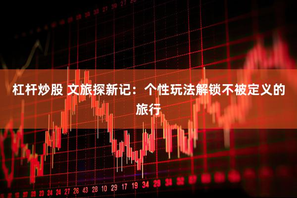 杠杆炒股 文旅探新记：个性玩法解锁不被定义的旅行
