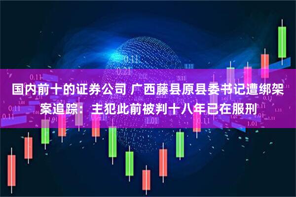 国内前十的证券公司 广西藤县原县委书记遭绑架案追踪：主犯此前被判十八年已在服刑