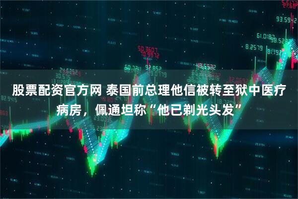 股票配资官方网 泰国前总理他信被转至狱中医疗病房,佩通坦称“他已剃光头发”