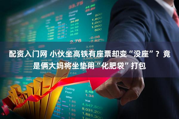 配资入门网 小伙坐高铁有座票却变“没座”？竟是俩大妈将坐垫用“化肥袋”打包