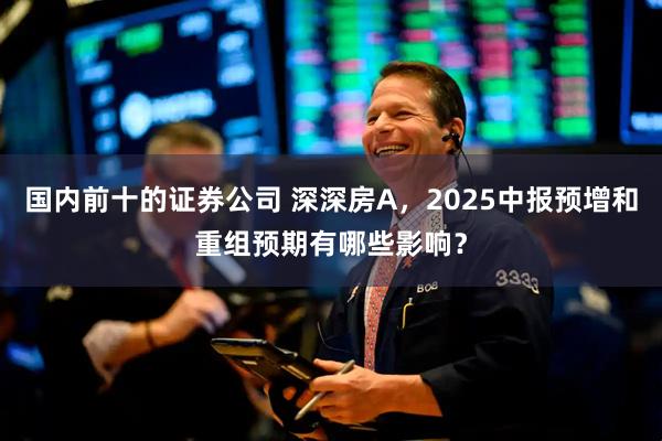 国内前十的证券公司 深深房A,2025中报预增和重组预期有哪些影响?