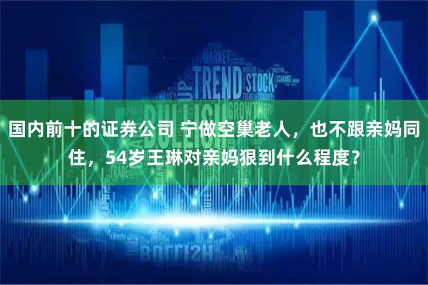 国内前十的证券公司 宁做空巢老人,也不跟亲妈同住,54岁王琳对亲妈狠到什么程度?