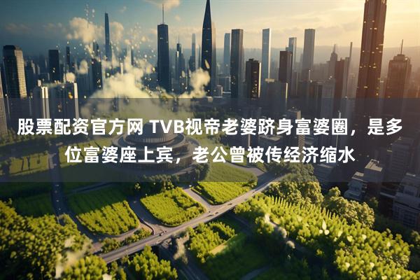 股票配资官方网 TVB视帝老婆跻身富婆圈，是多位富婆座上宾，老公曾被传经济缩水