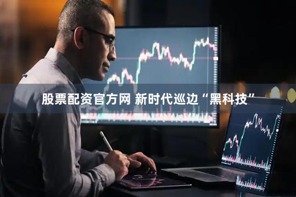 股票配资官方网 新时代巡边“黑科技”