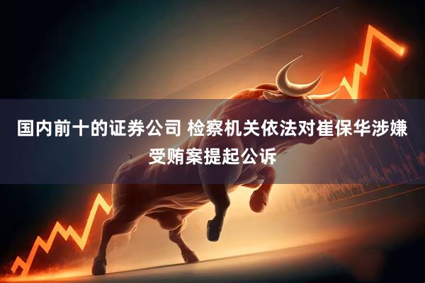 国内前十的证券公司 检察机关依法对崔保华涉嫌受贿案提起公诉