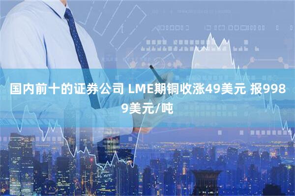 国内前十的证券公司 LME期铜收涨49美元 报9989美元/吨