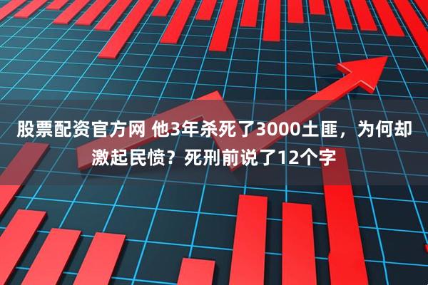 股票配资官方网 他3年杀死了3000土匪,为何却激起民愤?死刑前说了12个字
