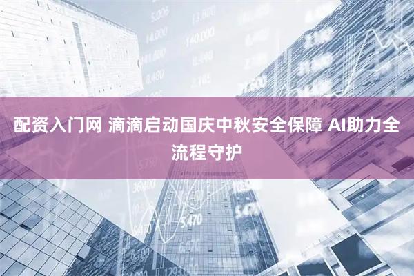 配资入门网 滴滴启动国庆中秋安全保障 AI助力全流程守护